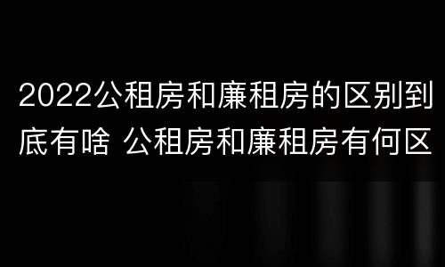 2022公租房和廉租房的区别到底有啥 公租房和廉租房有何区别