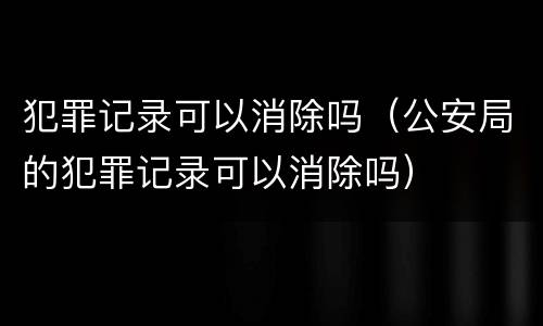 犯罪记录可以消除吗（公安局的犯罪记录可以消除吗）