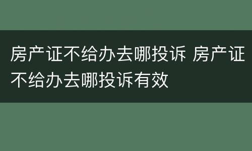 房产证不给办去哪投诉 房产证不给办去哪投诉有效