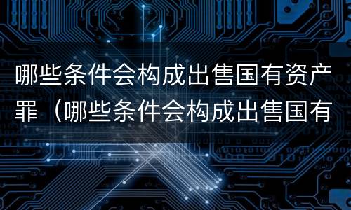哪些条件会构成出售国有资产罪（哪些条件会构成出售国有资产罪）