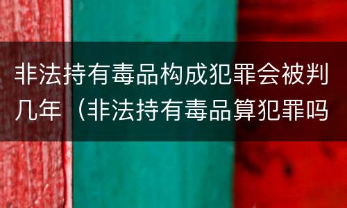 非法持有毒品构成犯罪会被判几年（非法持有毒品算犯罪吗）