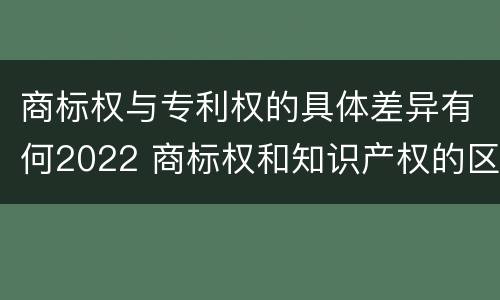 商标权与专利权的具体差异有何2022 商标权和知识产权的区别