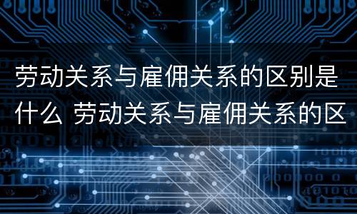 劳动关系与雇佣关系的区别是什么 劳动关系与雇佣关系的区别是什么?