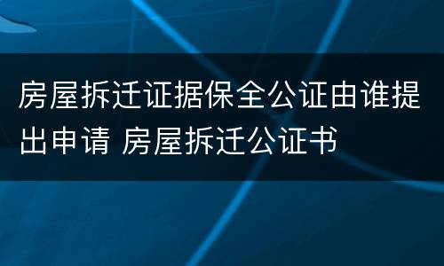 房屋拆迁证据保全公证由谁提出申请 房屋拆迁公证书