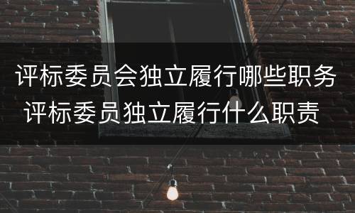 评标委员会独立履行哪些职务 评标委员独立履行什么职责