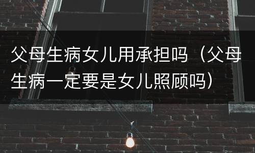 父母生病女儿用承担吗（父母生病一定要是女儿照顾吗）