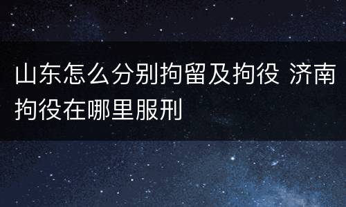山东怎么分别拘留及拘役 济南拘役在哪里服刑