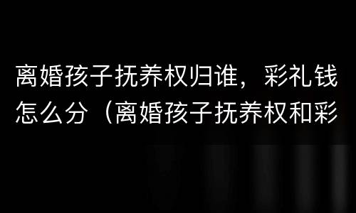 离婚孩子抚养权归谁，彩礼钱怎么分（离婚孩子抚养权和彩礼怎么算）