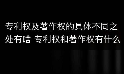 专利权及著作权的具体不同之处有啥 专利权和著作权有什么区别