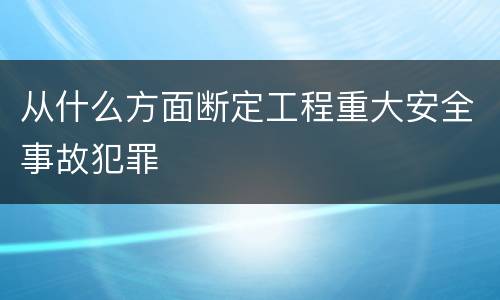 从什么方面断定工程重大安全事故犯罪