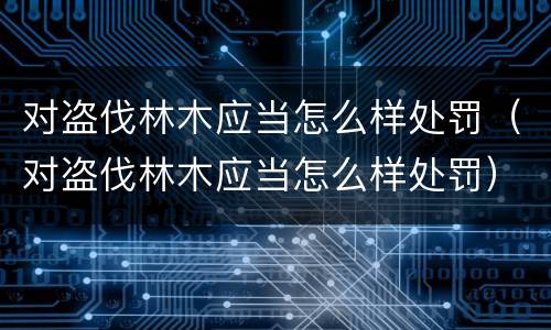 对盗伐林木应当怎么样处罚（对盗伐林木应当怎么样处罚）