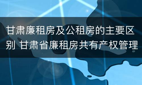 甘肃廉租房及公租房的主要区别 甘肃省廉租房共有产权管理办法