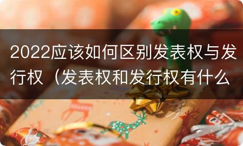 2022应该如何区别发表权与发行权（发表权和发行权有什么区别）