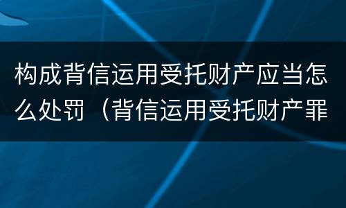 构成背信运用受托财产应当怎么处罚（背信运用受托财产罪和违法运用资金罪）