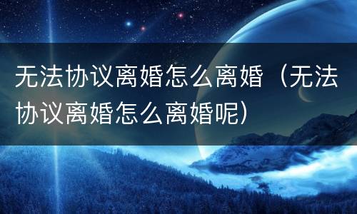 无法协议离婚怎么离婚（无法协议离婚怎么离婚呢）