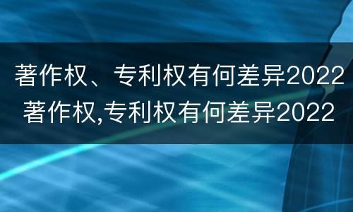 著作权、专利权有何差异2022 著作权,专利权有何差异2022年