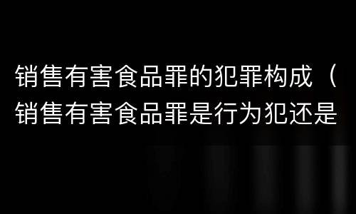 销售有害食品罪的犯罪构成（销售有害食品罪是行为犯还是结果犯）