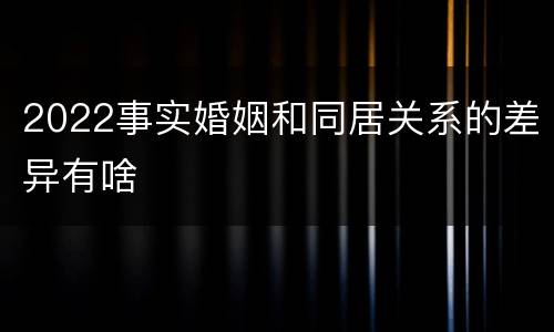 2022事实婚姻和同居关系的差异有啥