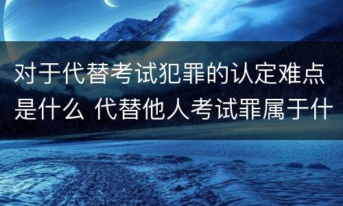 对于代替考试犯罪的认定难点是什么 代替他人考试罪属于什么类犯罪
