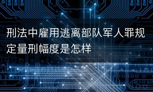 刑法中雇用逃离部队军人罪规定量刑幅度是怎样