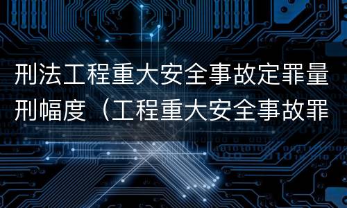 刑法工程重大安全事故定罪量刑幅度（工程重大安全事故罪的量刑标准）