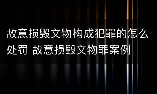 故意损毁文物构成犯罪的怎么处罚 故意损毁文物罪案例