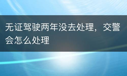 无证驾驶两年没去处理，交警会怎么处理