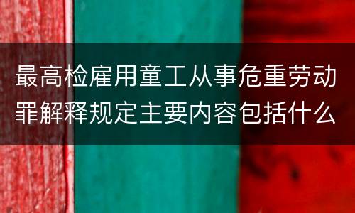 最高检雇用童工从事危重劳动罪解释规定主要内容包括什么