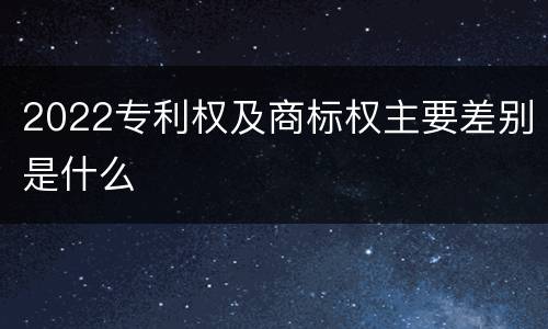 2022专利权及商标权主要差别是什么