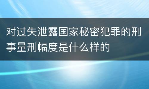 对过失泄露国家秘密犯罪的刑事量刑幅度是什么样的