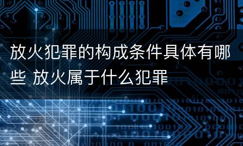 放火犯罪的构成条件具体有哪些 放火属于什么犯罪