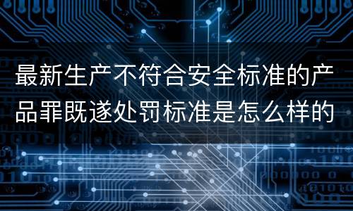 最新生产不符合安全标准的产品罪既遂处罚标准是怎么样的