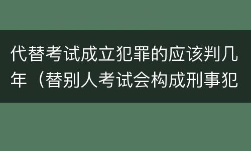 代替考试成立犯罪的应该判几年（替别人考试会构成刑事犯罪吗）