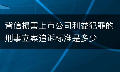背信损害上市公司利益犯罪的刑事立案追诉标准是多少