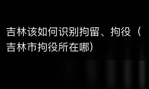 吉林该如何识别拘留、拘役（吉林市拘役所在哪）