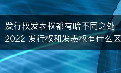发行权发表权都有啥不同之处2022 发行权和发表权有什么区别