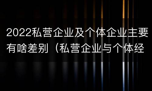 2022私营企业及个体企业主要有啥差别（私营企业与个体经营企业的区别）