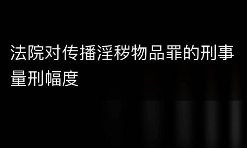 法院对传播淫秽物品罪的刑事量刑幅度