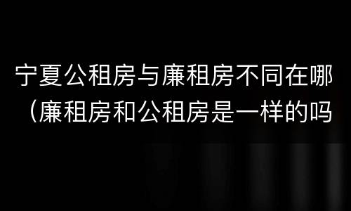 宁夏公租房与廉租房不同在哪（廉租房和公租房是一样的吗）