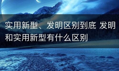 实用新型、发明区别到底 发明和实用新型有什么区别