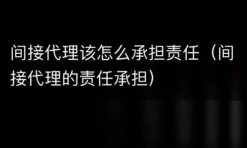 间接代理该怎么承担责任（间接代理的责任承担）