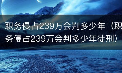 职务侵占239万会判多少年（职务侵占239万会判多少年徒刑）