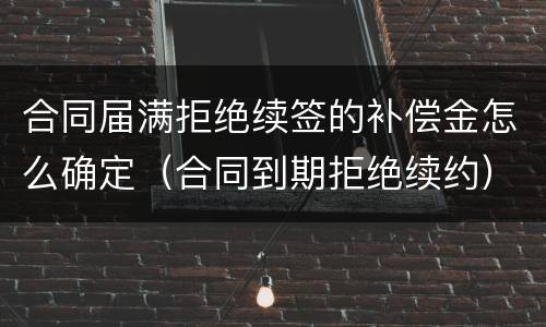 合同届满拒绝续签的补偿金怎么确定（合同到期拒绝续约）