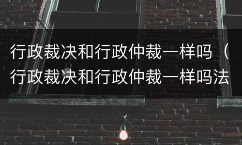 行政裁决和行政仲裁一样吗（行政裁决和行政仲裁一样吗法律）