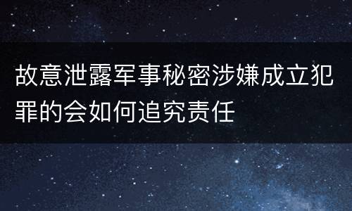 故意泄露军事秘密涉嫌成立犯罪的会如何追究责任