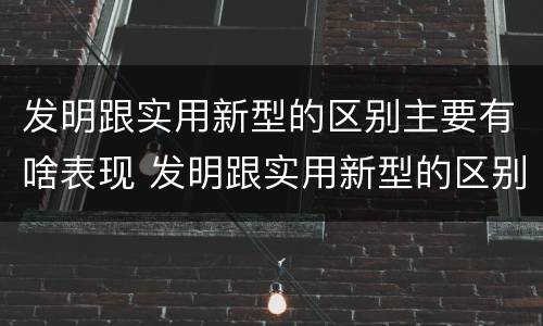 发明跟实用新型的区别主要有啥表现 发明跟实用新型的区别主要有啥表现和联系