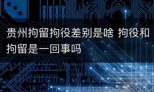 贵州拘留拘役差别是啥 拘役和拘留是一回事吗