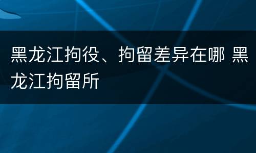 黑龙江拘役、拘留差异在哪 黑龙江拘留所