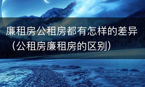 廉租房公租房都有怎样的差异（公租房廉租房的区别）