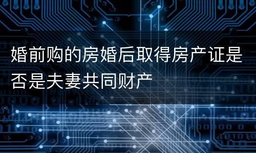 婚前购的房婚后取得房产证是否是夫妻共同财产